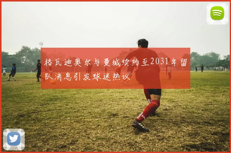 格瓦迪奥尔与曼城续约至2031年留队消息引发球迷热议