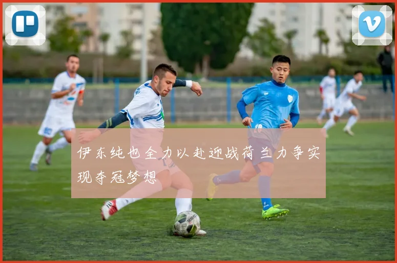 伊东纯也全力以赴迎战荷兰力争实现夺冠梦想