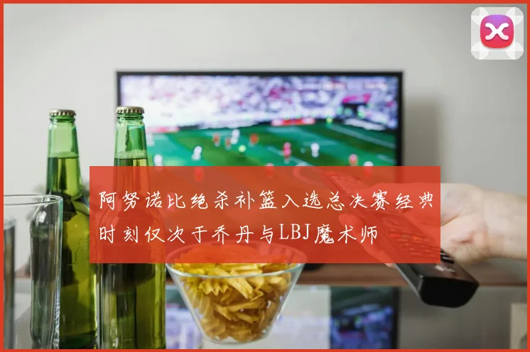 阿努诺比绝杀补篮入选总决赛经典时刻仅次于乔丹与LBJ魔术师