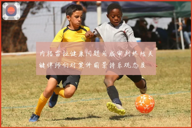 内格雷拉健康问题或成审判终结关键律师们对案件前景持乐观态度