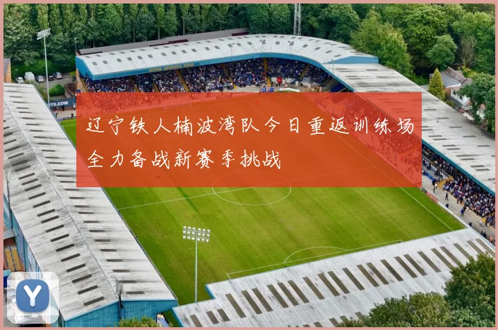辽宁铁人楠波湾队今日重返训练场全力备战新赛季挑战
