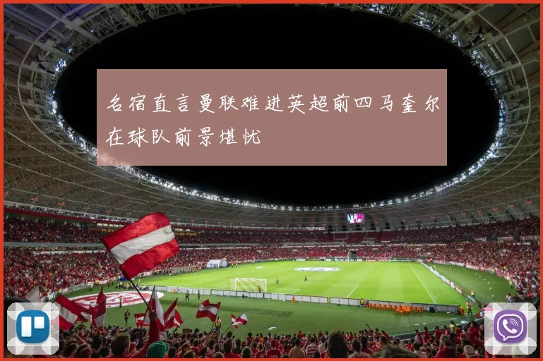 名宿直言曼联难进英超前四马奎尔在球队前景堪忧