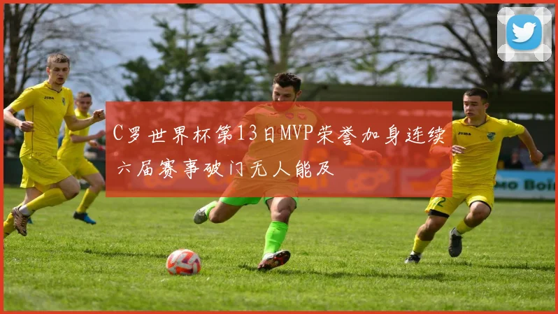 C罗世界杯第13日MVP荣誉加身连续六届赛事破门无人能及