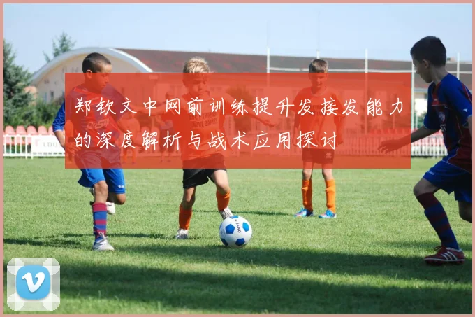 郑钦文中网前训练提升发接发能力的深度解析与战术应用探讨