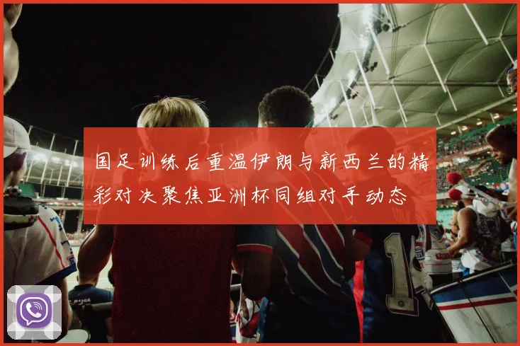 国足训练后重温伊朗与新西兰的精彩对决聚焦亚洲杯同组对手动态