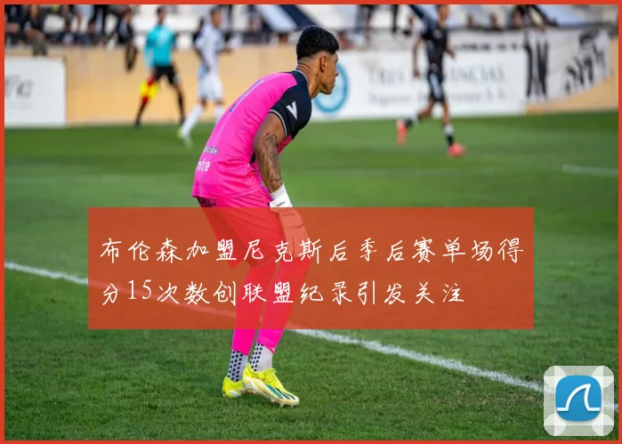 布伦森加盟尼克斯后季后赛单场得分15次数创联盟纪录引发关注