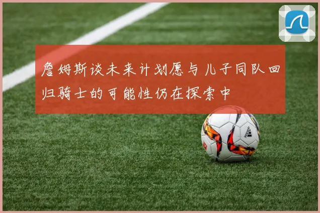 詹姆斯谈未来计划愿与儿子同队回归骑士的可能性仍在探索中