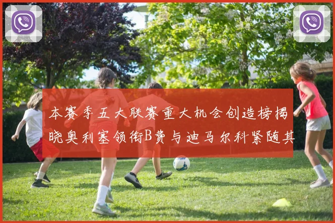 本赛季五大联赛重大机会创造榜揭晓奥利塞领衔B费与迪马尔科紧随其后