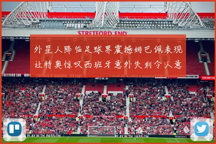 外星人降临足球界震撼姆巴佩表现让特奥惊叹西班牙意外失利令人意外