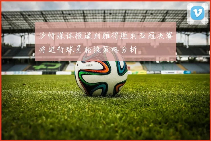 沙特媒体报道利雅得胜利亚冠决赛将进行球员轮换策略分析