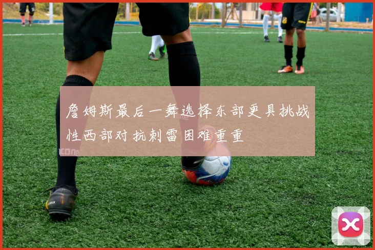 詹姆斯最后一舞选择东部更具挑战性西部对抗刺雷困难重重
