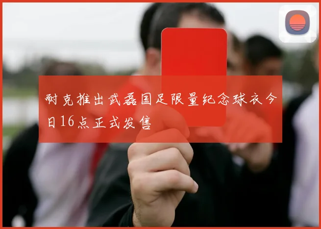 耐克推出武磊国足限量纪念球衣今日16点正式发售