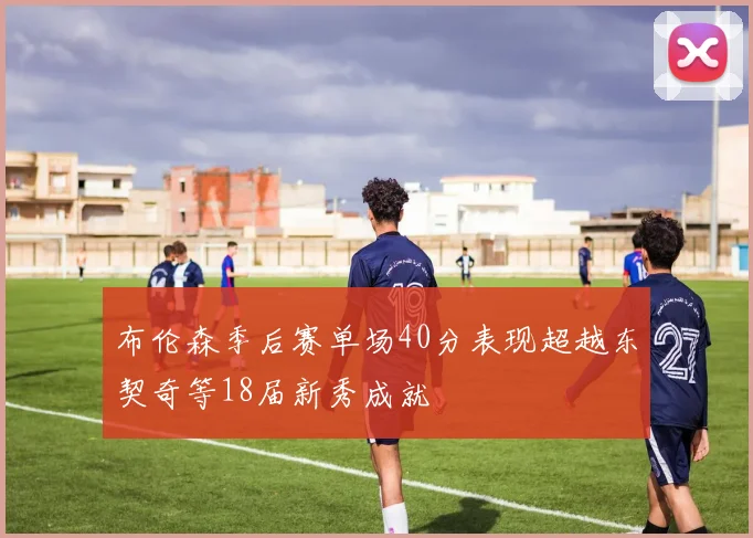 布伦森季后赛单场40分表现超越东契奇等18届新秀成就