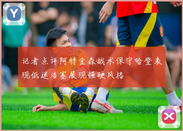 记者点评阿特金森战术保守哈登表现低迷活塞展现强硬风格
